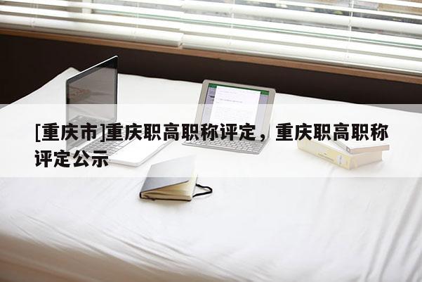 [重慶市]重慶職高職稱評定，重慶職高職稱評定公示