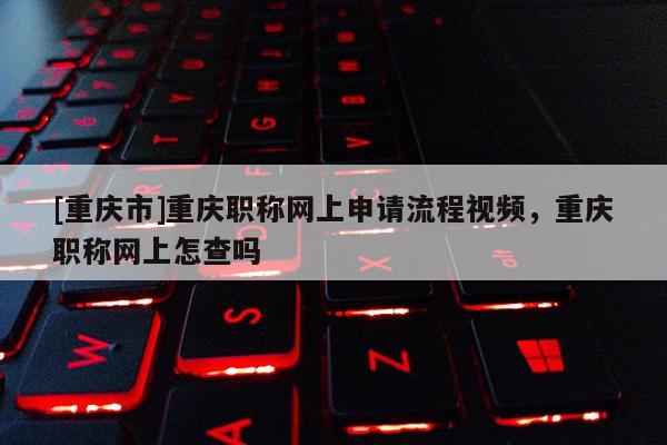[重慶市]重慶職稱網(wǎng)上申請(qǐng)流程視頻，重慶職稱網(wǎng)上怎查嗎