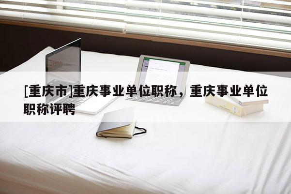 [重慶市]重慶事業(yè)單位職稱，重慶事業(yè)單位職稱評聘