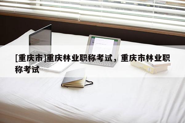 [重慶市]重慶林業(yè)職稱考試，重慶市林業(yè)職稱考試