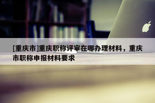 [重慶市]重慶職稱評審在哪辦理材料，重慶市職稱申報材料要求