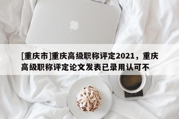 [重慶市]重慶高級職稱評定2021，重慶高級職稱評定論文發(fā)表已錄用認可不