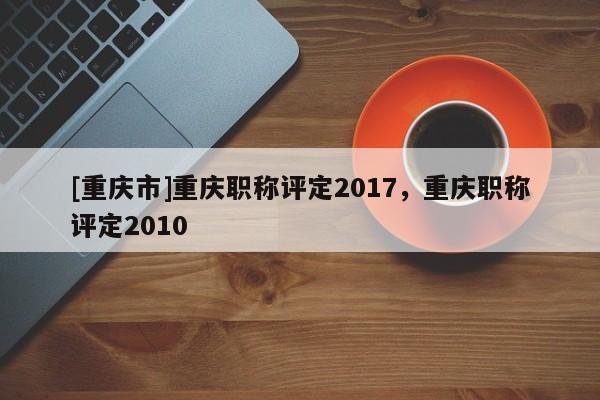 [重慶市]重慶職稱評定2017，重慶職稱評定2010