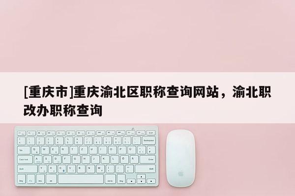 [重慶市]重慶渝北區(qū)職稱查詢網(wǎng)站，渝北職改辦職稱查詢