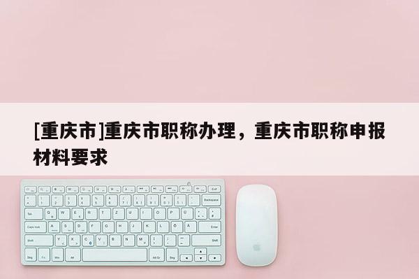 [重慶市]重慶市職稱辦理，重慶市職稱申報(bào)材料要求