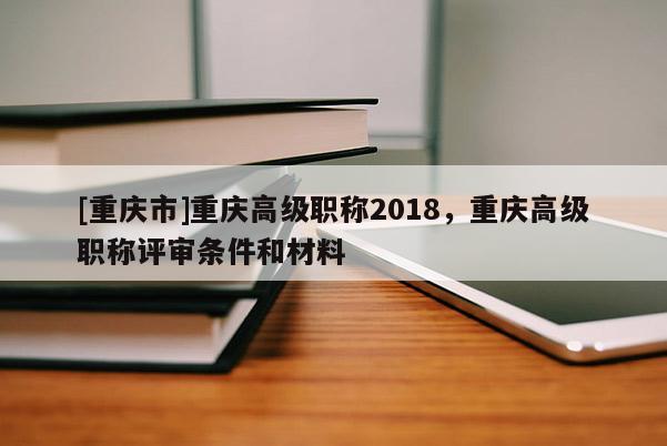 [重慶市]重慶高級(jí)職稱2018，重慶高級(jí)職稱評(píng)審條件和材料