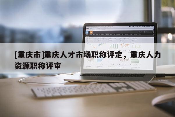 [重慶市]重慶人才市場職稱評定，重慶人力資源職稱評審