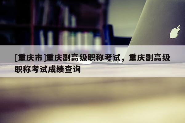[重慶市]重慶副高級(jí)職稱考試，重慶副高級(jí)職稱考試成績(jī)查詢