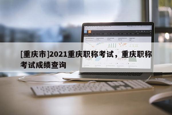 [重慶市]2021重慶職稱考試，重慶職稱考試成績查詢