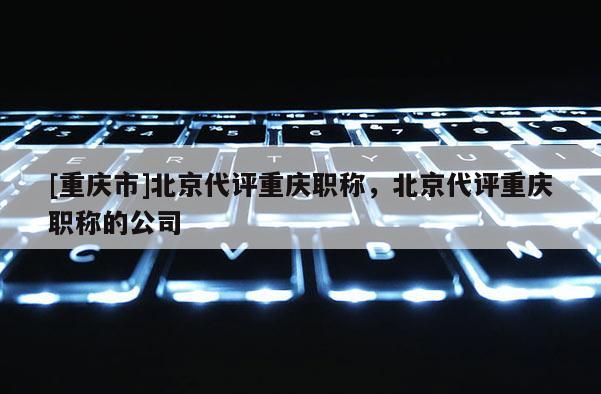 [重慶市]北京代評(píng)重慶職稱，北京代評(píng)重慶職稱的公司