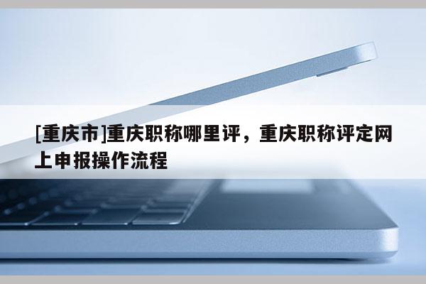 [重慶市]重慶職稱哪里評，重慶職稱評定網(wǎng)上申報(bào)操作流程