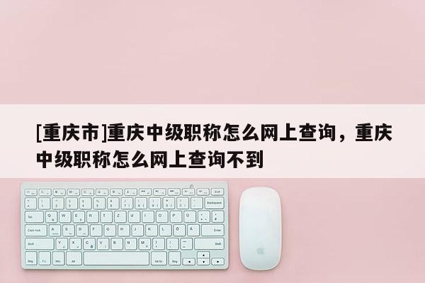 [重慶市]重慶中級(jí)職稱怎么網(wǎng)上查詢，重慶中級(jí)職稱怎么網(wǎng)上查詢不到