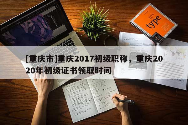 [重慶市]重慶2017初級職稱，重慶2020年初級證書領(lǐng)取時(shí)間