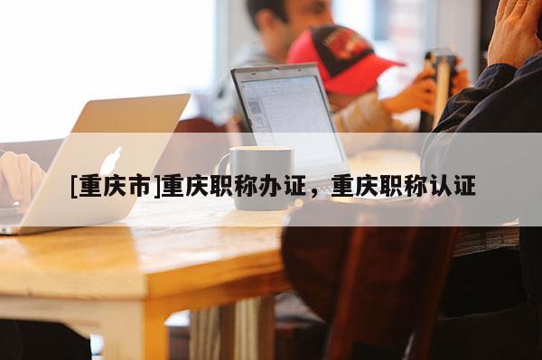 [重慶市]重慶職稱辦證，重慶職稱認證