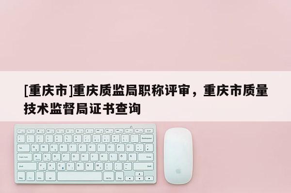 [重慶市]重慶質(zhì)監(jiān)局職稱評審，重慶市質(zhì)量技術(shù)監(jiān)督局證書查詢