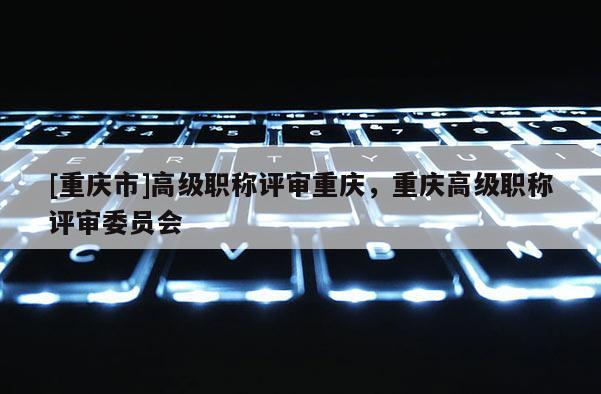 [重慶市]高級(jí)職稱評(píng)審重慶，重慶高級(jí)職稱評(píng)審委員會(huì)