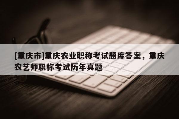 [重慶市]重慶農(nóng)業(yè)職稱考試題庫答案，重慶農(nóng)藝師職稱考試歷年真題