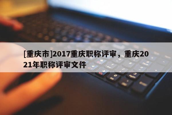 [重慶市]2017重慶職稱評審，重慶2021年職稱評審文件