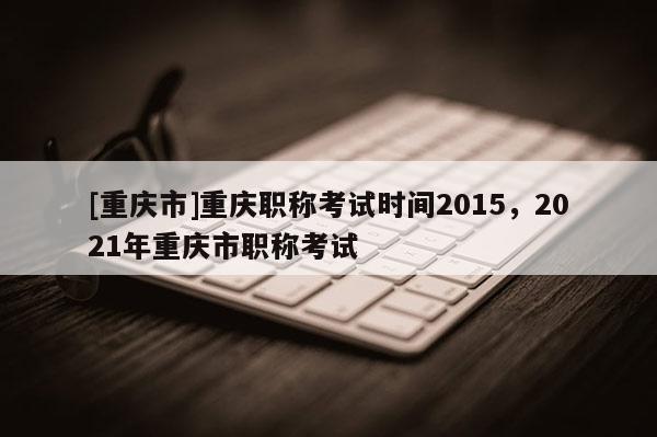 [重慶市]重慶職稱考試時間2015，2021年重慶市職稱考試