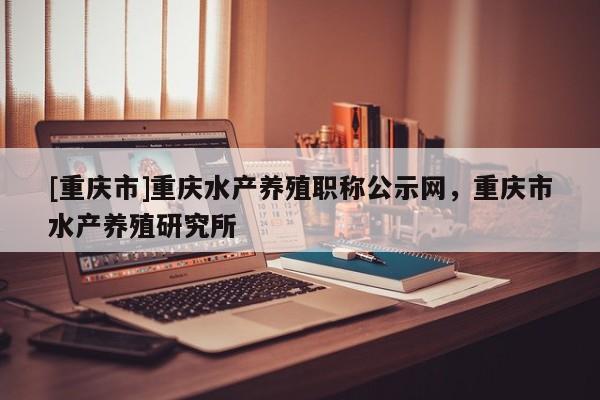 [重慶市]重慶水產(chǎn)養(yǎng)殖職稱公示網(wǎng)，重慶市水產(chǎn)養(yǎng)殖研究所