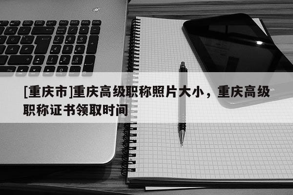[重慶市]重慶高級職稱照片大小，重慶高級職稱證書領(lǐng)取時間