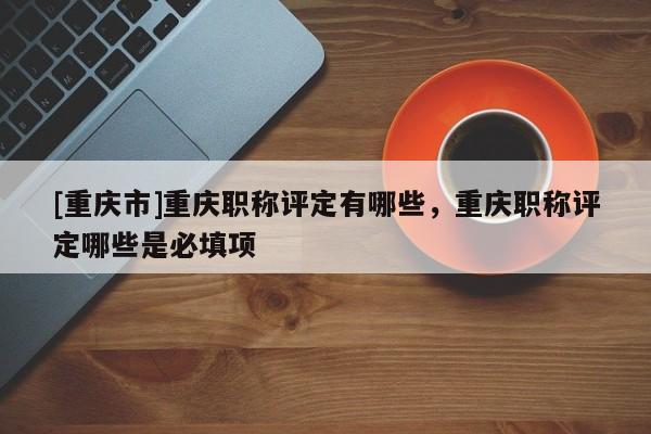 [重慶市]重慶職稱評(píng)定有哪些，重慶職稱評(píng)定哪些是必填項(xiàng)
