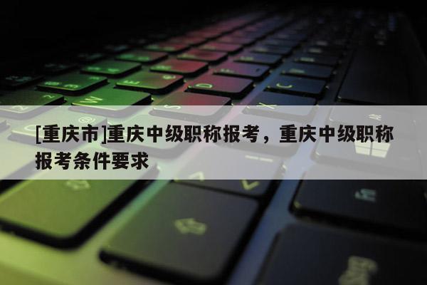 [重慶市]重慶中級(jí)職稱報(bào)考，重慶中級(jí)職稱報(bào)考條件要求