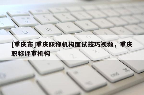[重慶市]重慶職稱機構(gòu)面試技巧視頻，重慶職稱評審機構(gòu)