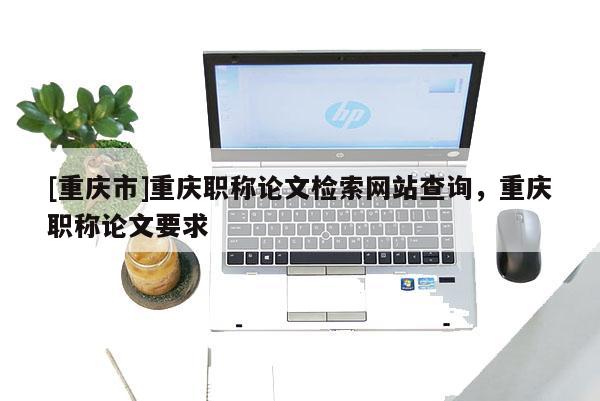 [重慶市]重慶職稱論文檢索網(wǎng)站查詢，重慶職稱論文要求