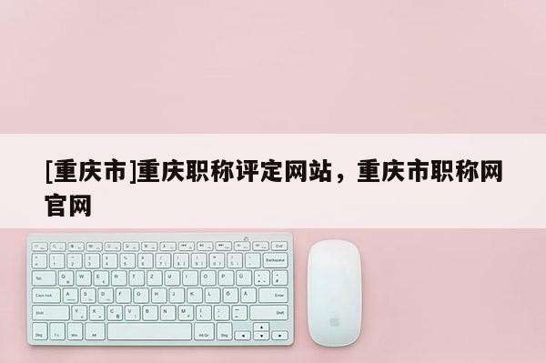 [重慶市]重慶職稱評定網(wǎng)站，重慶市職稱網(wǎng)官網(wǎng)