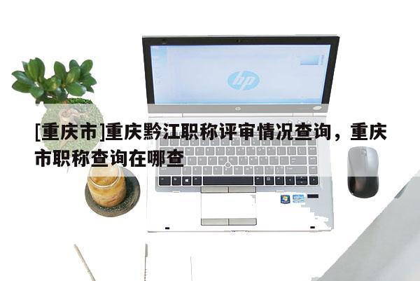[重慶市]重慶黔江職稱評審情況查詢，重慶市職稱查詢在哪查