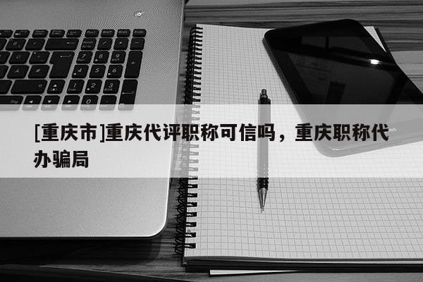 [重慶市]重慶代評(píng)職稱可信嗎，重慶職稱代辦騙局