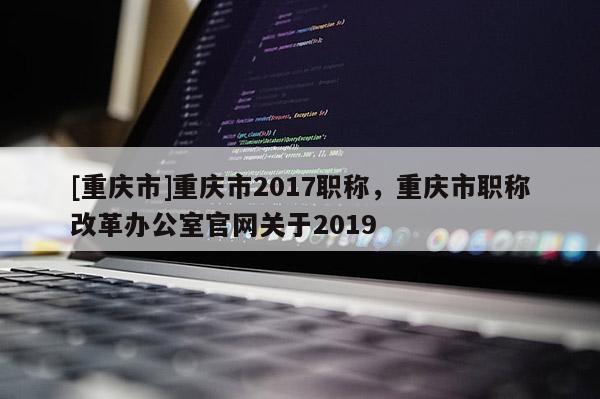 [重慶市]重慶市2017職稱，重慶市職稱改革辦公室官網(wǎng)關于2019