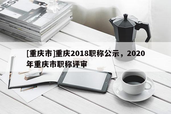 [重慶市]重慶2018職稱公示，2020年重慶市職稱評(píng)審