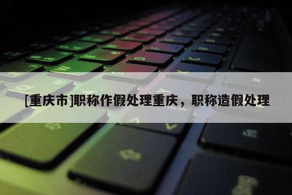 [重慶市]職稱作假處理重慶，職稱造假處理