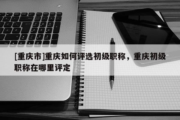 [重慶市]重慶如何評選初級職稱，重慶初級職稱在哪里評定