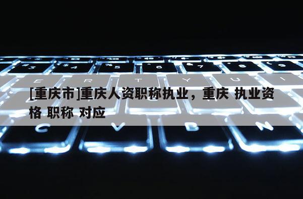 [重慶市]重慶人資職稱執(zhí)業(yè)，重慶 執(zhí)業(yè)資格 職稱 對(duì)應(yīng)
