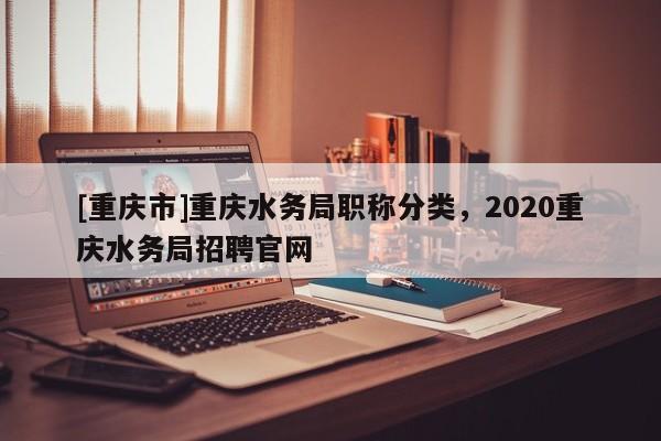[重慶市]重慶水務(wù)局職稱(chēng)分類(lèi)，2020重慶水務(wù)局招聘官網(wǎng)