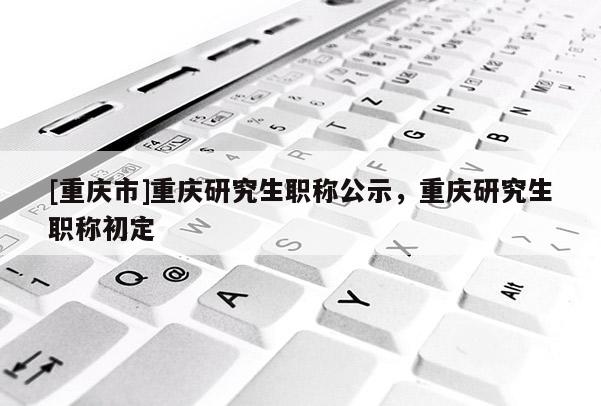 [重慶市]重慶研究生職稱(chēng)公示，重慶研究生職稱(chēng)初定