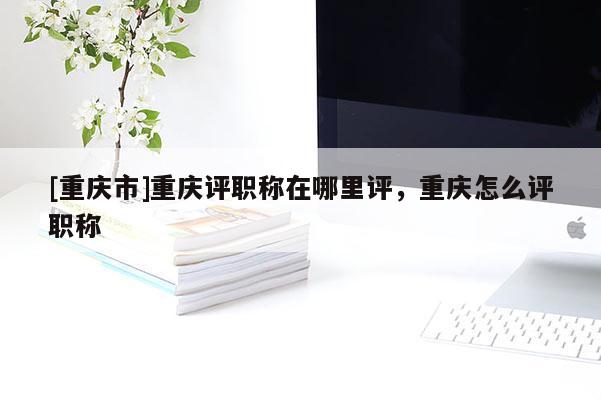[重慶市]重慶評(píng)職稱在哪里評(píng)，重慶怎么評(píng)職稱