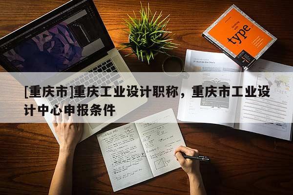 [重慶市]重慶工業(yè)設計職稱，重慶市工業(yè)設計中心申報條件