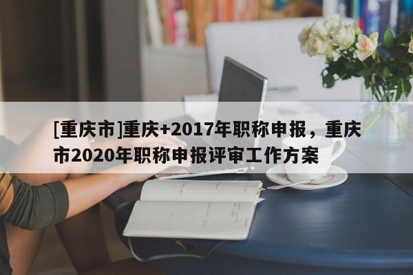[重慶市]重慶+2017年職稱申報，重慶市2020年職稱申報評審工作方案
