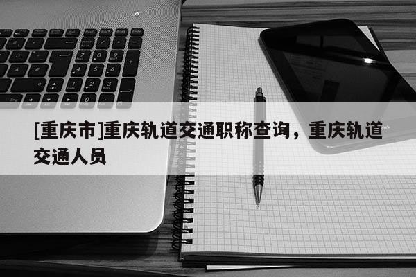 [重慶市]重慶軌道交通職稱查詢，重慶軌道交通人員