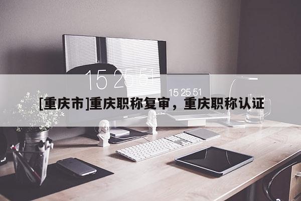 [重慶市]重慶職稱復審，重慶職稱認證