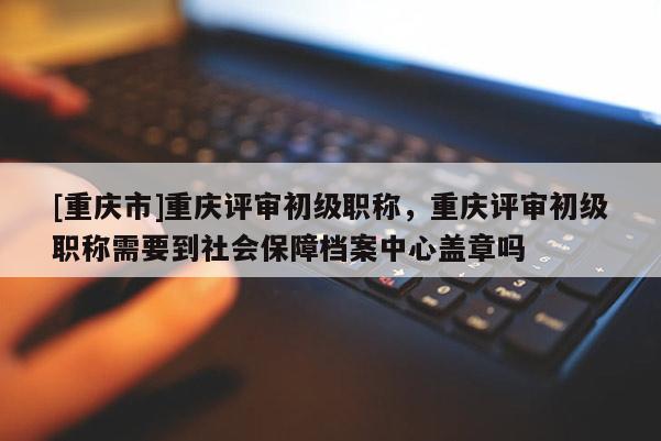 [重慶市]重慶評審初級職稱，重慶評審初級職稱需要到社會保障檔案中心蓋章嗎