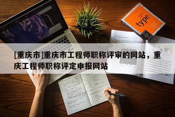 [重慶市]重慶市工程師職稱評(píng)審的網(wǎng)站，重慶工程師職稱評(píng)定申報(bào)網(wǎng)站