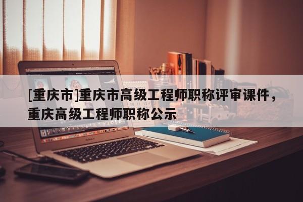 [重慶市]重慶市高級(jí)工程師職稱評(píng)審課件，重慶高級(jí)工程師職稱公示