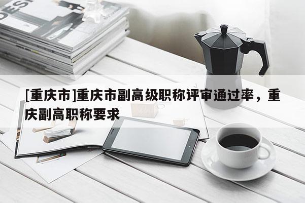 [重慶市]重慶市副高級職稱評審?fù)ㄟ^率，重慶副高職稱要求