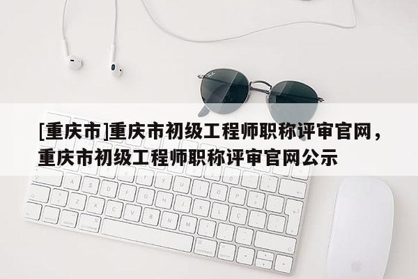 [重慶市]重慶市初級工程師職稱評審官網，重慶市初級工程師職稱評審官網公示
