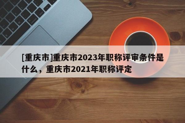 [重慶市]重慶市2023年職稱評審條件是什么，重慶市2021年職稱評定